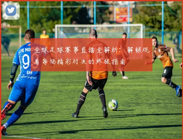 全球足球赛事直播全解析:解锁观看每场精彩对决的终极指南