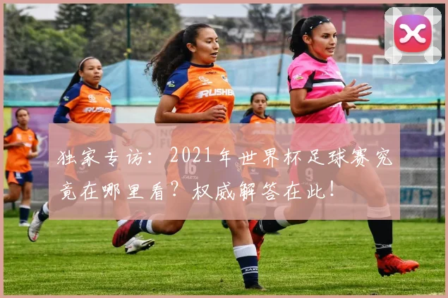 独家专访:2021年世界杯足球赛究竟在哪里看?权威解答在此!