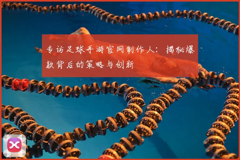 专访足球手游官网制作人：揭秘爆款背后的策略与创新
