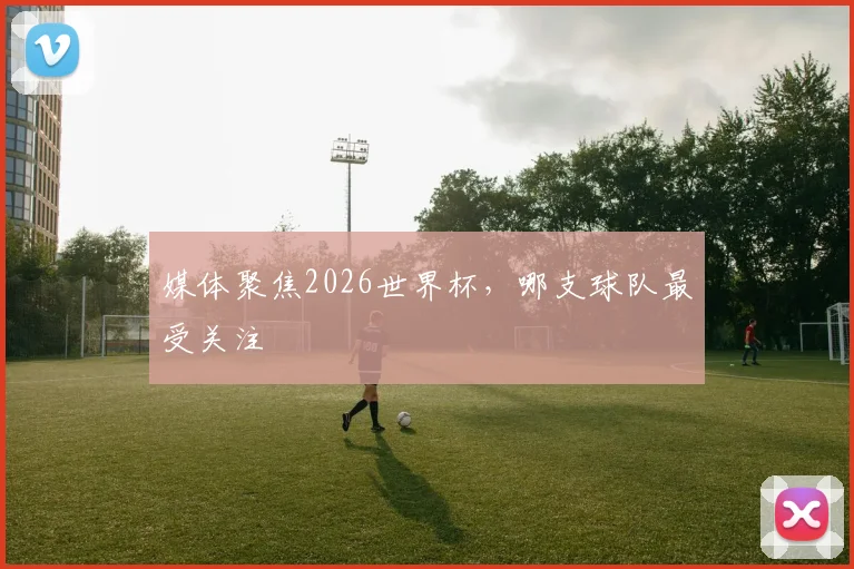 媒体聚焦2026世界杯，哪支球队最受关注